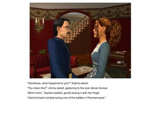 “Goodness, what happened to you?” Sophia asked.
“You mean this?” Jimmy asked, gesturing to the scar above his eye.
“Mmm hmm,” Sophia nodded, gently tracing it with her finger.
“Hand-to-hand combat during one of the battles in Pennsimvania.”
 