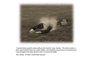 “I cannot bring myself to share with you the horrors I saw, Sophia. The short version is
that I was knocked down by a rebel soldier, and rendered unconscious for several hours.
I was thought to be dead, which is why I survived the battle.”
“Oh, Jimmy. To think I could have lost you.”
 