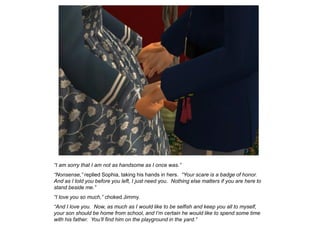 “I am sorry that I am not as handsome as I once was.”
“Nonsense,” replied Sophia, taking his hands in hers. “Your scare is a badge of honor.
And as I told you before you left, I just need you. Nothing else matters if you are here to
stand beside me.”
“I love you so much,” choked Jimmy.
“And I love you. Now, as much as I would like to be selfish and keep you all to myself,
your son should be home from school, and I‟m certain he would like to spend some time
with his father. You‟ll find him on the playground in the yard.”
 