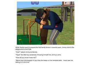 While Sophia went to prepare the first family dinner in several years, Jimmy took to the
playground to find Cole.
“Cole?” asked Jimmy tentatively.
“Papa!” the little boy exclaimed, throwing himself into Jimmy‟s arms.
“How did you know it was me?”
“Mama has a photograph of you that she keeps on her bedside table. I even saw her
talking to it one time.”
 
