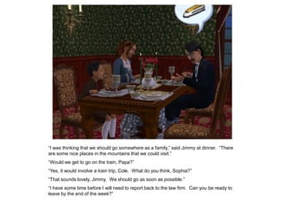 “I was thinking that we should go somewhere as a family,” said Jimmy at dinner. “There
are some nice places in the mountains that we could visit.”
“Would we get to go on the train, Papa?”
“Yes, it would involve a train trip, Cole. What do you think, Sophia?”
“That sounds lovely, Jimmy. We should go as soon as possible.”
“I have some time before I will need to report back to the law firm. Can you be ready to
leave by the end of the week?”
 