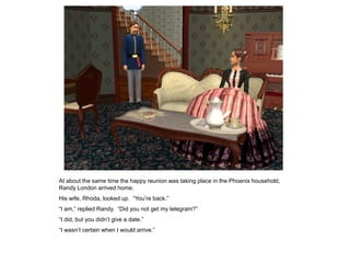 At about the same time the happy reunion was taking place in the Phoenix household,
Randy London arrived home.
His wife, Rhoda, looked up. “You‟re back.”
“I am,” replied Randy. “Did you not get my telegram?”
“I did, but you didn‟t give a date.”
“I wasn‟t certain when I would arrive.”
 
