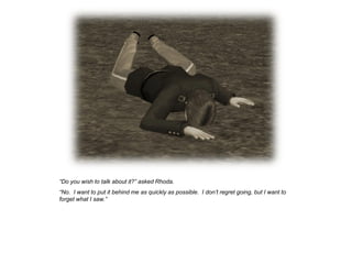 “Do you wish to talk about it?” asked Rhoda.
“No. I want to put it behind me as quickly as possible. I don‟t regret going, but I want to
forget what I saw.”
 