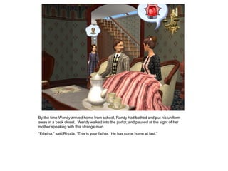 By the time Wendy arrived home from school, Randy had bathed and put his uniform
away in a back closet. Wendy walked into the parlor, and paused at the sight of her
mother speaking with this strange man.
“Edwina,” said Rhoda, “This is your father. He has come home at last.”
 