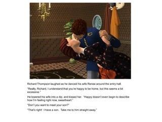 Richard Thompson laughed as he danced his wife Renee around the entry hall.
“Really, Richard, I understand that you‟re happy to be home, but this seems a bit
excessive.”
He lowered his wife into a dip, and kissed her. “Happy doesn‟t even begin to describe
how I‟m feeling right now, sweetheart.”
“Don‟t you want to meet your son?”
“That‟s right! I have a son. Take me to him straight away.”
 