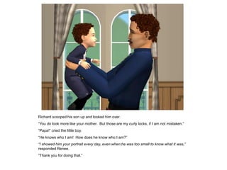 Richard scooped his son up and looked him over.
“You do look more like your mother. But those are my curly locks, if I am not mistaken.”
“Papa!” cried the little boy.
“He knows who I am! How does he know who I am?”
“I showed him your portrait every day, even when he was too small to know what it was,”
responded Renee.
“Thank you for doing that.”
 