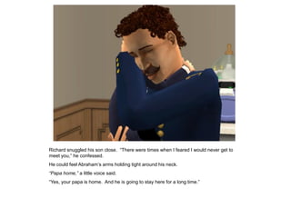 Richard snuggled his son close. “There were times when I feared I would never get to
meet you,” he confessed.
He could feel Abraham‟s arms holding tight around his neck.
“Papa home,” a little voice said.
“Yes, your papa is home. And he is going to stay here for a long time.”
 