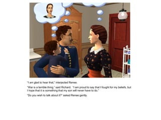 “I am glad to hear that,” interjected Renee.
“War is a terrible thing,” said Richard. “I am proud to say that I fought for my beliefs, but
I hope that it is something that my son will never have to do.”
“Do you wish to talk about it?” asked Renee gently.
 