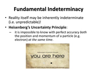 Fundamental Indeterminacy
• Reality itself may be inherently indeterminate
  (i.e. unpredictable)!
• Heisenberg’s Uncertainty Principle:
  – it is impossible to know with perfect accuracy both
    the position and momentum of a particle (e.g.
    electron) at the same time.
 