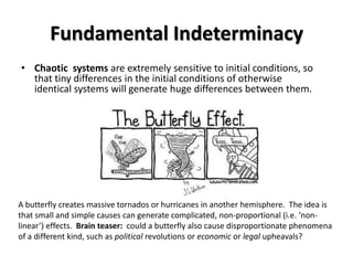 Fundamental Indeterminacy
• Chaotic systems are extremely sensitive to initial conditions, so
  that tiny differences in the initial conditions of otherwise
  identical systems will generate huge differences between them.




A butterfly creates massive tornados or hurricanes in another hemisphere. The idea is
that small and simple causes can generate complicated, non-proportional (i.e. ‘non-
linear’) effects. Brain teaser: could a butterfly also cause disproportionate phenomena
of a different kind, such as political revolutions or economic or legal upheavals?
 