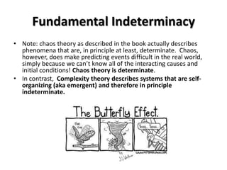 Fundamental Indeterminacy
• Note: chaos theory as described in the book actually describes
  phenomena that are, in principle at least, determinate. Chaos,
  however, does make predicting events difficult in the real world,
  simply because we can’t know all of the interacting causes and
  initial conditions! Chaos theory is determinate.
• In contrast, Complexity theory describes systems that are self-
  organizing (aka emergent) and therefore in principle
  indeterminate.
 