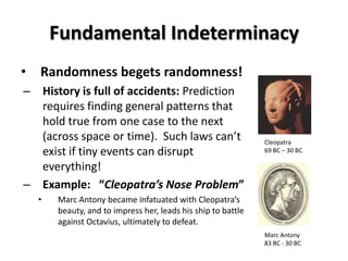 Fundamental Indeterminacy
•   Randomness begets randomness!
– History is full of accidents: Prediction
  requires finding general patterns that
  hold true from one case to the next
  (across space or time). Such laws can’t                      Cleopatra
  exist if tiny events can disrupt                             69 BC – 30 BC

  everything!
– Example: “Cleopatra’s Nose Problem”
    •   Marc Antony became infatuated with Cleopatra’s
        beauty, and to impress her, leads his ship to battle
        against Octavius, ultimately to defeat.
                                                               Marc Antony
                                                               83 BC - 30 BC
 