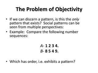 The Problem of Objectivity
• If we can discern a pattern, is this the only
  pattern that exists? Social patterns can be
  seen from multiple perspectives:
• Example: Compare the following number
  sequences:

                     A- 1 2 3 4.
                     B- 8 5 4 9.

• Which has order, i.e. exhibits a pattern?
 
