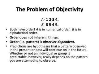 The Problem of Objectivity
                        A- 1 2 3 4.
                        B- 8 5 4 9.
• Both have order! A is in numerical order. B is in
  alphabetical order.
• Order does not inhere in things.
• Order (i.e. pattern) is observer-dependent.
• Predictions are hypotheses that a pattern observed
  in the present or past will continue on in the future.
  Whether or not an individual or group is
  predictable, however, really depends on the pattern
  you are attempting to observe.
 