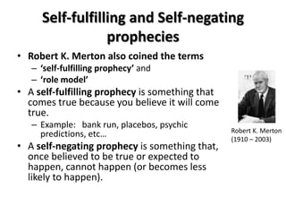 Self-fulfilling and Self-negating
                 prophecies
• Robert K. Merton also coined the terms
   – ‘self-fulfilling prophecy’ and
   – ‘role model’
• A self-fulfilling prophecy is something that
  comes true because you believe it will come
  true.
   – Example: bank run, placebos, psychic
                                                 Robert K. Merton
     predictions, etc…                           (1910 – 2003)
• A self-negating prophecy is something that,
  once believed to be true or expected to
  happen, cannot happen (or becomes less
  likely to happen).
 