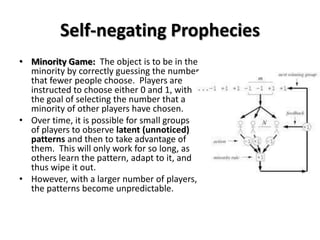 Self-negating Prophecies
• Minority Game: The object is to be in the
  minority by correctly guessing the number
  that fewer people choose. Players are
  instructed to choose either 0 and 1, with
  the goal of selecting the number that a
  minority of other players have chosen.
• Over time, it is possible for small groups
  of players to observe latent (unnoticed)
  patterns and then to take advantage of
  them. This will only work for so long, as
  others learn the pattern, adapt to it, and
  thus wipe it out.
• However, with a larger number of players,
  the patterns become unpredictable.
 