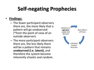 Self-negating Prophecies
• Findings:
   – The fewer participant-observers
     there are, the more likely that a   imbalance in
     pattern will go unobserved           aggregate                  New Pattern
                                          supply and                  of Prices
     (*from the point of view of an        demand
     outside observer).
   – The more participant-observers
     there are, the less likely there                   Individual
                                                         Investor
     will be a pattern that remains                     Decisions
     unobserved (i.e. latent), and
     therefore the system become
     inherently chaotic and random.
 