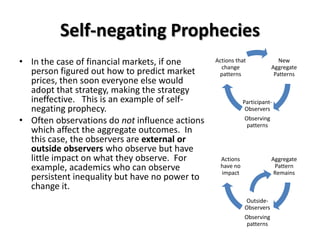 Self-negating Prophecies
• In the case of financial markets, if one      Actions that
                                                  change
                                                                           New
                                                                        Aggregate
  person figured out how to predict market       patterns                Patterns
  prices, then soon everyone else would
  adopt that strategy, making the strategy
  ineffective. This is an example of self-                  Participant-
  negating prophecy.                                         Observers
• Often observations do not influence actions               Observing
                                                             patterns
  which affect the aggregate outcomes. In
  this case, the observers are external or
  outside observers who observe but have
  little impact on what they observe. For         Actions               Aggregate
  example, academics who can observe              have no
                                                  impact
                                                                         Pattern
                                                                         Remains
  persistent inequality but have no power to
  change it.
                                                            Outside-
                                                            Observers
                                                            Observing
                                                             patterns
 