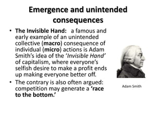 Emergence and unintended
            consequences
• The Invisible Hand: a famous and
  early example of an unintended
  collective (macro) consequence of
  individual (micro) actions is Adam
  Smith’s idea of the ‘Invisible Hand’
  of capitalism, where everyone’s
  selfish desire to make a profit ends
  up making everyone better off.
• The contrary is also often argued:     Adam Smith
  competition may generate a ‘race
  to the bottom.’
 