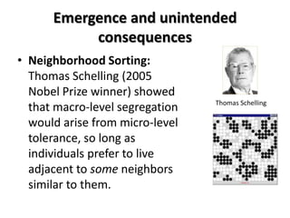 Emergence and unintended
           consequences
• Neighborhood Sorting:
  Thomas Schelling (2005
  Nobel Prize winner) showed
                                 Thomas Schelling
  that macro-level segregation
  would arise from micro-level
  tolerance, so long as
  individuals prefer to live
  adjacent to some neighbors
  similar to them.
 