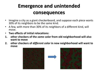 Emergence and unintended
               consequences
• Imagine a city as a giant checkerboard, and suppose each piece wants
  30% of its neighbors to be the same kind.
• A few, with more than 30% of its neighbors of a different kind, will
  move.
• Two effects of initial relocations:
1. other checkers of the same color from old neighborhood will also
   want to move
2. other checkers of different color in new neighborhood will want to
   move
 
