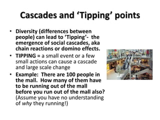 Cascades and ‘Tipping’ points
• Diversity (differences between
  people) can lead to ‘Tipping’- the
  emergence of social cascades, aka
  chain reactions or domino effects.
• TIPPING = a small event or a few
  small actions can cause a cascade
  and large scale change
• Example: There are 100 people in
  the mall. How many of them have
  to be running out of the mall
  before you run out of the mall also?
  (Assume you have no understanding
  of why they running!)
 