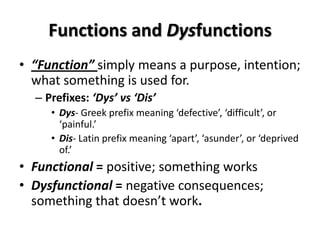 Functions and Dysfunctions
• “Function” simply means a purpose, intention;
  what something is used for.
  – Prefixes: ‘Dys’ vs ‘Dis’
     • Dys- Greek prefix meaning ‘defective’, ‘difficult’, or
       ‘painful.’
     • Dis- Latin prefix meaning ‘apart’, ‘asunder’, or ‘deprived
       of.’
• Functional = positive; something works
• Dysfunctional = negative consequences;
  something that doesn’t work.
 