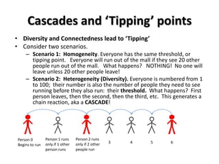 Cascades and ‘Tipping’ points
• Diversity and Connectedness lead to ‘Tipping’
• Consider two scenarios.
     – Scenario 1: Homogeneity. Everyone has the same threshold, or
       tipping point. Everyone will run out of the mall if they see 20 other
       people run out of the mall. What happens? NOTHING! No one will
       leave unless 20 other people leave!
     – Scenario 2: Heterogeneity (Diversity). Everyone is numbered from 1
       to 100; their number is also the number of people they need to see
       running before they also run: their threshold. What happens? First
       person leaves, then the second, then the third, etc. This generates a
       chain reaction, aka a CASCADE!




 Person 0        Person 1 runs     Person 2 runs
                 only if 1 other   only if 2 other   3   4   5   6
 Begins to run
                 person runs       people run
 
