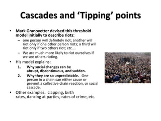 Cascades and ‘Tipping’ points
• Mark Granovetter devised this threshold
  model initially to describe riots:
    – one person will definitely riot; another will
      riot only if one other person riots; a third will
      riot only if two others riot; etc….
    – We are much more likely to riot ourselves if
      we see others rioting.
• His model explains:
    1.   Why social changes can be
         abrupt, discontinuous, and sudden.
    2.   Why they are so unpredictable. One
         person in a chain can either cause or
         prevent a collective chain reaction, or social
         cascade.
• Other examples: clapping, birth
  rates, dancing at parties, rates of crime, etc.
 