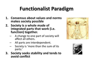 Functionalist Paradigm
1. Consensus about values and norms
   makes society possible
2. Society is a whole made of
   integrated parts that work (i.e.
   function) together.
  –   A change to one part of society will
      affect all others.
  –   All parts are interdependent.
  –   Society is ‘more than the sum of its
      parts.’
3. Society seeks stability and tends to
   avoid conflict
 