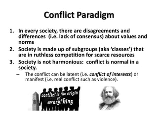 Conflict Paradigm
1. In every society, there are disagreements and
   differences (i.e. lack of consensus) about values and
   norms
2. Society is made up of subgroups (aka ‘classes’) that
   are in ruthless competition for scarce resources
3. Society is not harmonious: conflict is normal in a
   society.
  –   The conflict can be latent (i.e. conflict of interests) or
      manifest (i.e. real conflict such as violence).
 