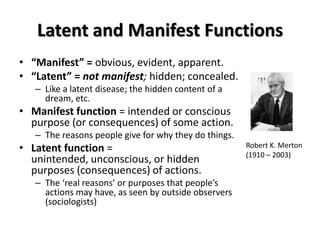 Latent and Manifest Functions
• “Manifest” = obvious, evident, apparent.
• “Latent” = not manifest; hidden; concealed.
   – Like a latent disease; the hidden content of a
     dream, etc.
• Manifest function = intended or conscious
  purpose (or consequences) of some action.
   – The reasons people give for why they do things.
• Latent function =                                    Robert K. Merton
                                                       (1910 – 2003)
  unintended, unconscious, or hidden
  purposes (consequences) of actions.
   – The ‘real reasons’ or purposes that people’s
     actions may have, as seen by outside observers
     (sociologists)
 
