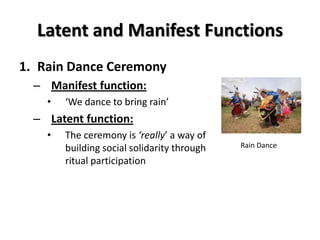 Latent and Manifest Functions
1. Rain Dance Ceremony
  – Manifest function:
    •   ‘We dance to bring rain’
  – Latent function:
    •   The ceremony is ‘really’ a way of
        building social solidarity through   Rain Dance

        ritual participation
 