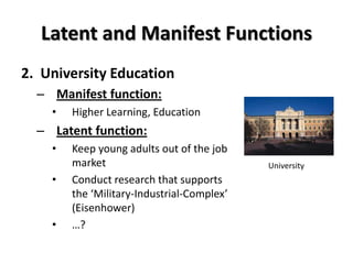 Latent and Manifest Functions
2. University Education
  – Manifest function:
    •   Higher Learning, Education
  – Latent function:
    •   Keep young adults out of the job
        market                              University
    •   Conduct research that supports
        the ‘Military-Industrial-Complex’
        (Eisenhower)
    •   …?
 