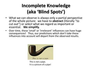 Incomplete Knowledge
                 (aka ‘Blind Spots’)
• What we can observe is always only a partial perspective
  of the whole picture: we have to abstract (literally “to
  cut out”) or select what we regard as important or
  essential. We simplify.
• Over time, these ‘small’ or ‘irrelevant’ influences can have huge
  consequences! Thus, our predictions which don’t take these
  influences into account will depart from the observed results.




                     This is not a pipe.
                     It is a picture of a pipe!
 