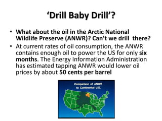 ‘Drill Baby Drill’?
• What about the oil in the Arctic National
  Wildlife Preserve (ANWR)? Can’t we drill there?
• At current rates of oil consumption, the ANWR
  contains enough oil to power the US for only six
  months. The Energy Information Administration
  has estimated tapping ANWR would lower oil
  prices by about 50 cents per barrel
 