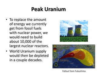 Peak Uranium
• To replace the amount
  of energy we currently
  get from fossil fuels
  with nuclear power, we
  would need to build
  about 10,000 of the
  largest nuclear reactors.
• World Uranium supply
  would then be depleted
  in a couple decades.

                              Fallout from Fukushima
 