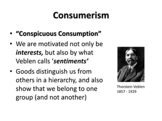 Consumerism
• “Conspicuous Consumption”
• We are motivated not only be
  interests, but also by what
  Veblen calls ‘sentiments’
• Goods distinguish us from
  others in a hierarchy, and also
                                    Thorstein Veblen
  show that we belong to one        1857 - 1929
  group (and not another)
 