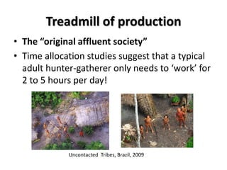 Treadmill of production
• The “original affluent society”
• Time allocation studies suggest that a typical
  adult hunter-gatherer only needs to ‘work’ for
  2 to 5 hours per day!




             Uncontacted Tribes, Brazil, 2009
 