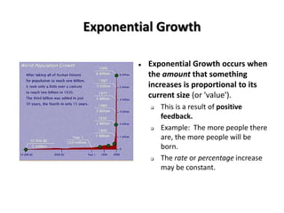 Exponential Growth

           Exponential Growth occurs when
            the amount that something
            increases is proportional to its
            current size (or 'value').
               This is a result of positive
                feedback.
               Example: The more people there
                are, the more people will be
                born.
               The rate or percentage increase
                may be constant.
 