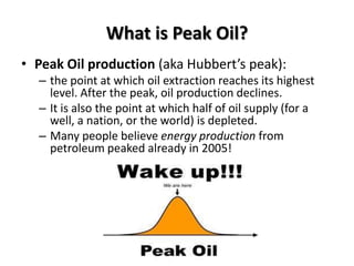 What is Peak Oil?
• Peak Oil production (aka Hubbert’s peak):
  – the point at which oil extraction reaches its highest
    level. After the peak, oil production declines.
  – It is also the point at which half of oil supply (for a
    well, a nation, or the world) is depleted.
  – Many people believe energy production from
    petroleum peaked already in 2005!
 