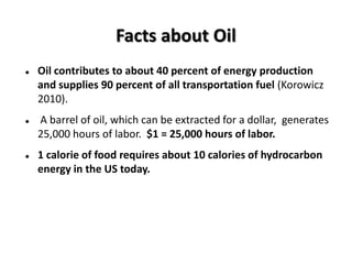 Facts about Oil
   Oil contributes to about 40 percent of energy production
    and supplies 90 percent of all transportation fuel (Korowicz
    2010).
   A barrel of oil, which can be extracted for a dollar, generates
    25,000 hours of labor. $1 = 25,000 hours of labor.
   1 calorie of food requires about 10 calories of hydrocarbon
    energy in the US today.
 
