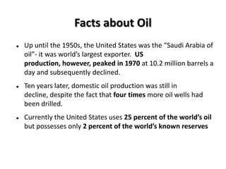 Facts about Oil
   Up until the 1950s, the United States was the “Saudi Arabia of
    oil”- it was world’s largest exporter. US
    production, however, peaked in 1970 at 10.2 million barrels a
    day and subsequently declined.
   Ten years later, domestic oil production was still in
    decline, despite the fact that four times more oil wells had
    been drilled.
   Currently the United States uses 25 percent of the world’s oil
    but possesses only 2 percent of the world’s known reserves
 