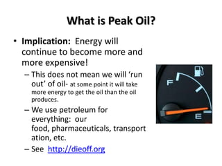 What is Peak Oil?
• Implication: Energy will
  continue to become more and
  more expensive!
  – This does not mean we will ‘run
    out’ of oil- at some point it will take
    more energy to get the oil than the oil
    produces.
  – We use petroleum for
    everything: our
    food, pharmaceuticals, transport
    ation, etc.
  – See http://dieoff.org
 