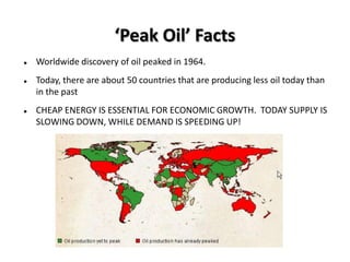‘Peak Oil’ Facts
   Worldwide discovery of oil peaked in 1964.
   Today, there are about 50 countries that are producing less oil today than
    in the past
   CHEAP ENERGY IS ESSENTIAL FOR ECONOMIC GROWTH. TODAY SUPPLY IS
    SLOWING DOWN, WHILE DEMAND IS SPEEDING UP!
 