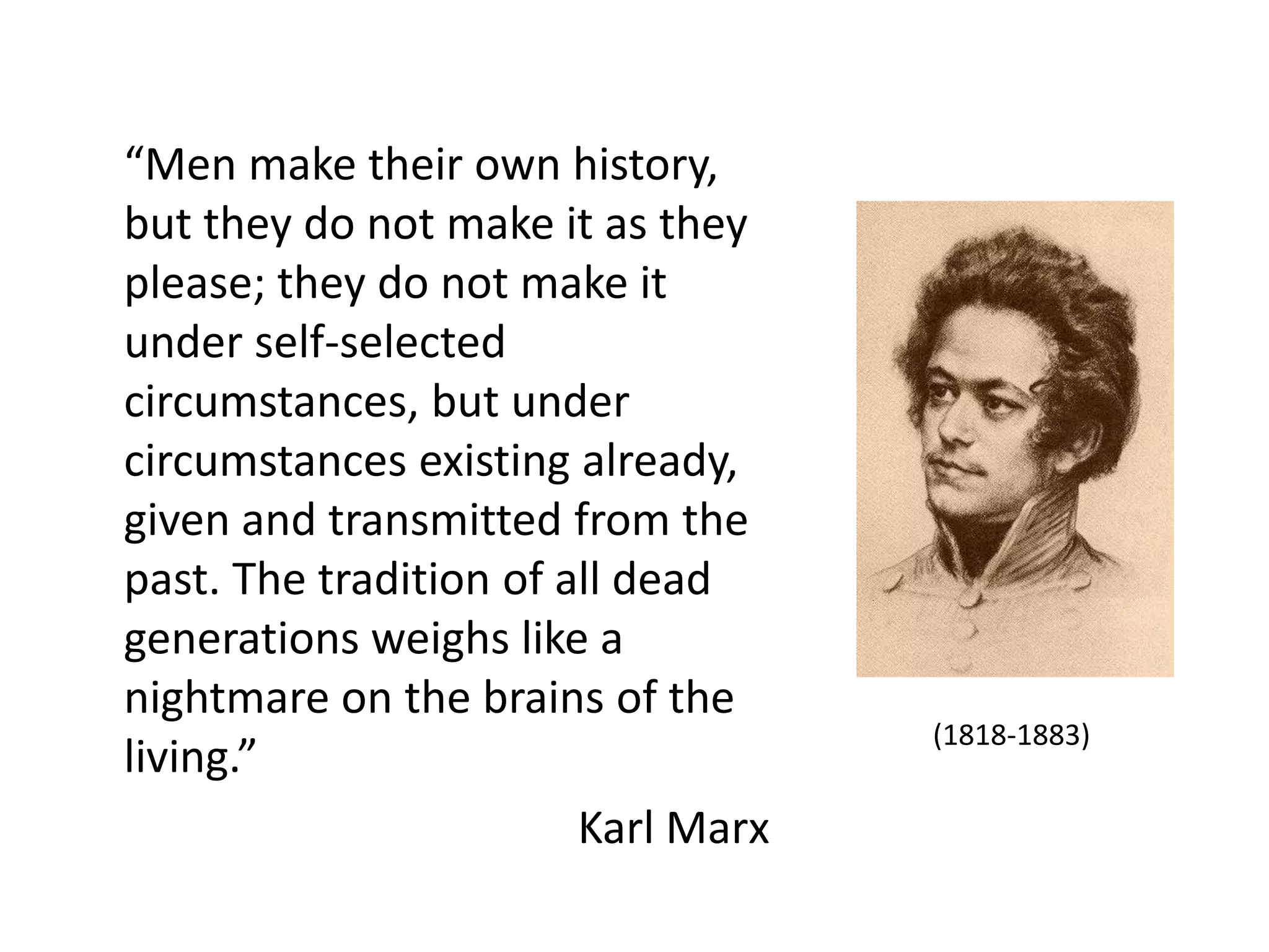 “Men make their own history,
but they do not make it as they
please; they do not make it
under self-selected
circumstances, but under
circumstances existing already,
given and transmitted from the
past. The tradition of all dead
generations weighs like a
nightmare on the brains of the
                                    (1818-1883)
living.”
                        Karl Marx
 