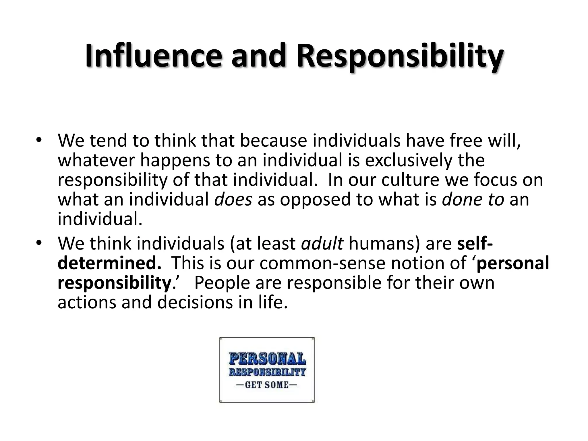 Influence and Responsibility

• We tend to think that because individuals have free will,
  whatever happens to an individual is exclusively the
  responsibility of that individual. In our culture we focus on
  what an individual does as opposed to what is done to an
  individual.
• We think individuals (at least adult humans) are self-
  determined. This is our common-sense notion of ‘personal
  responsibility.’ People are responsible for their own
  actions and decisions in life.
 