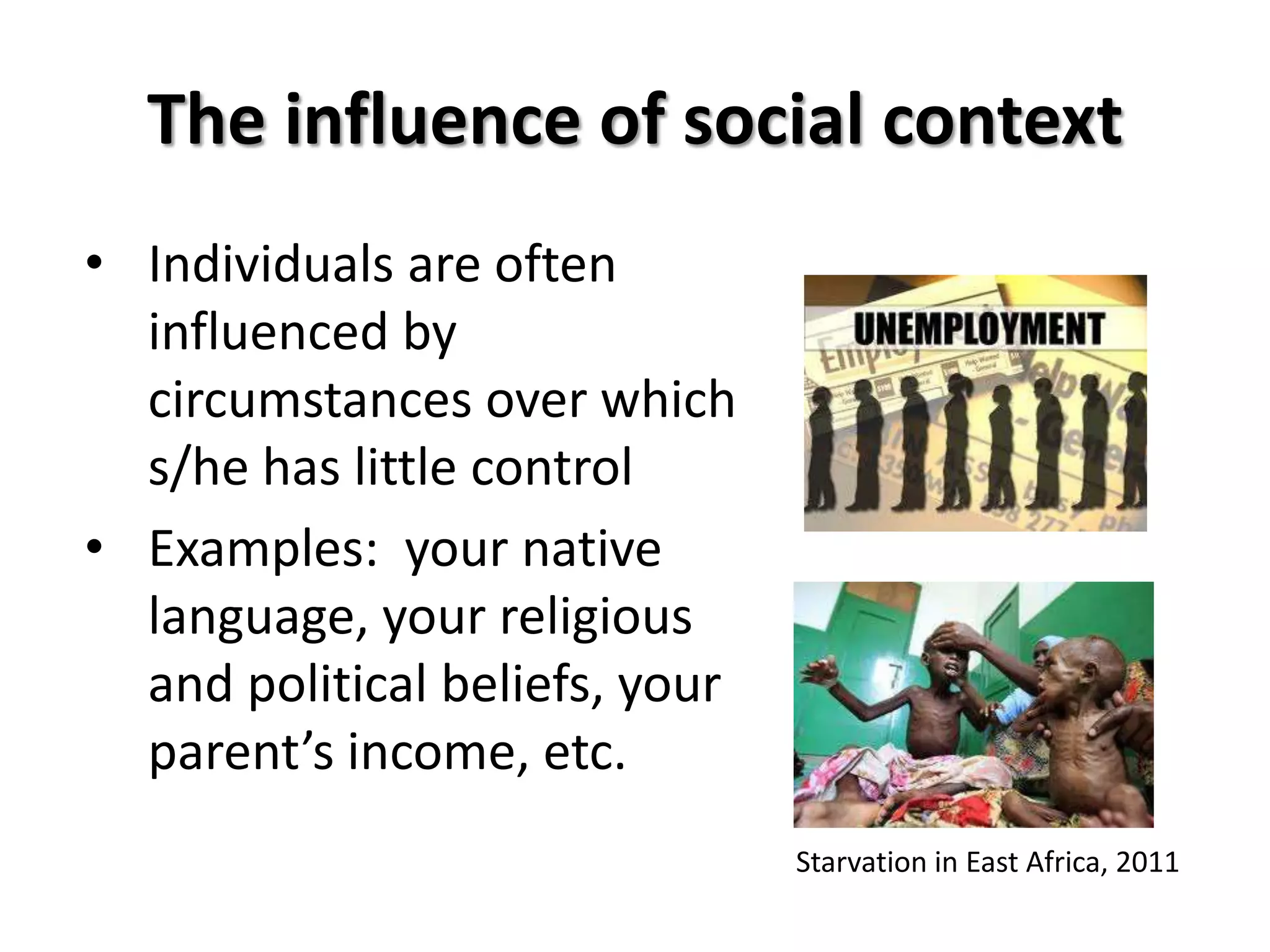 The influence of social context
• Individuals are often
  influenced by
  circumstances over which
  s/he has little control
• Examples: your native
  language, your religious
  and political beliefs, your
  parent’s income, etc.
                                Starvation in East Africa, 2011
 