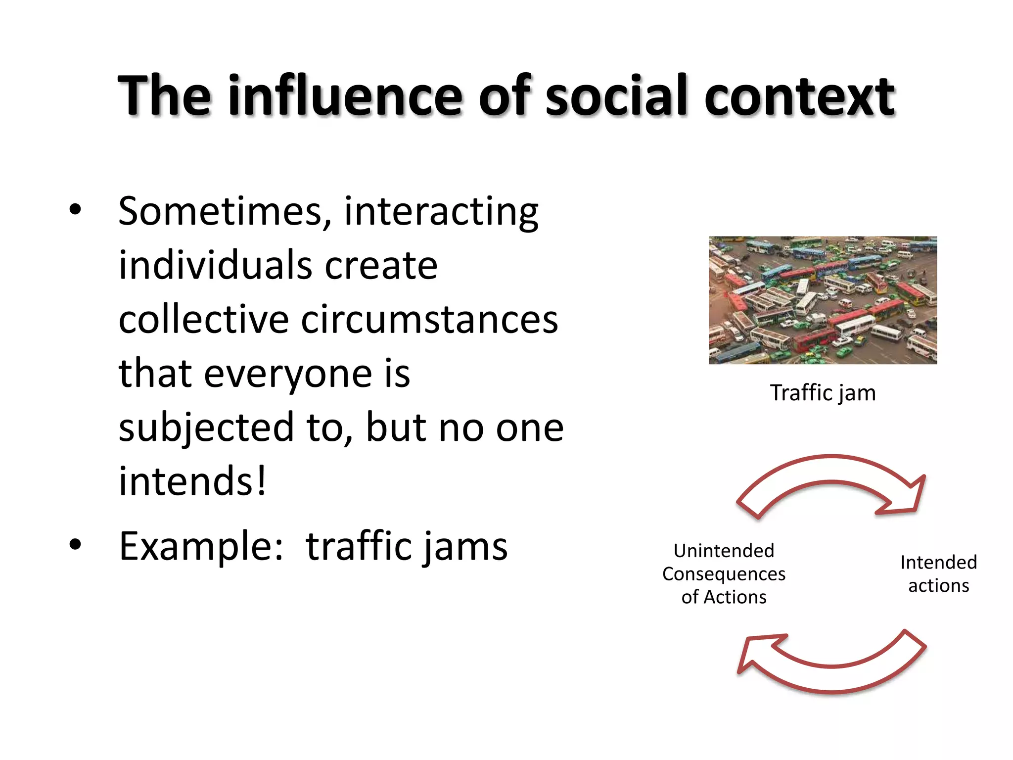 The influence of social context
• Sometimes, interacting
  individuals create
  collective circumstances
  that everyone is                     Traffic jam
  subjected to, but no one
  intends!
• Example: traffic jams       Unintended
                             Consequences
                                                     Intended
                                                      actions
                               of Actions
 