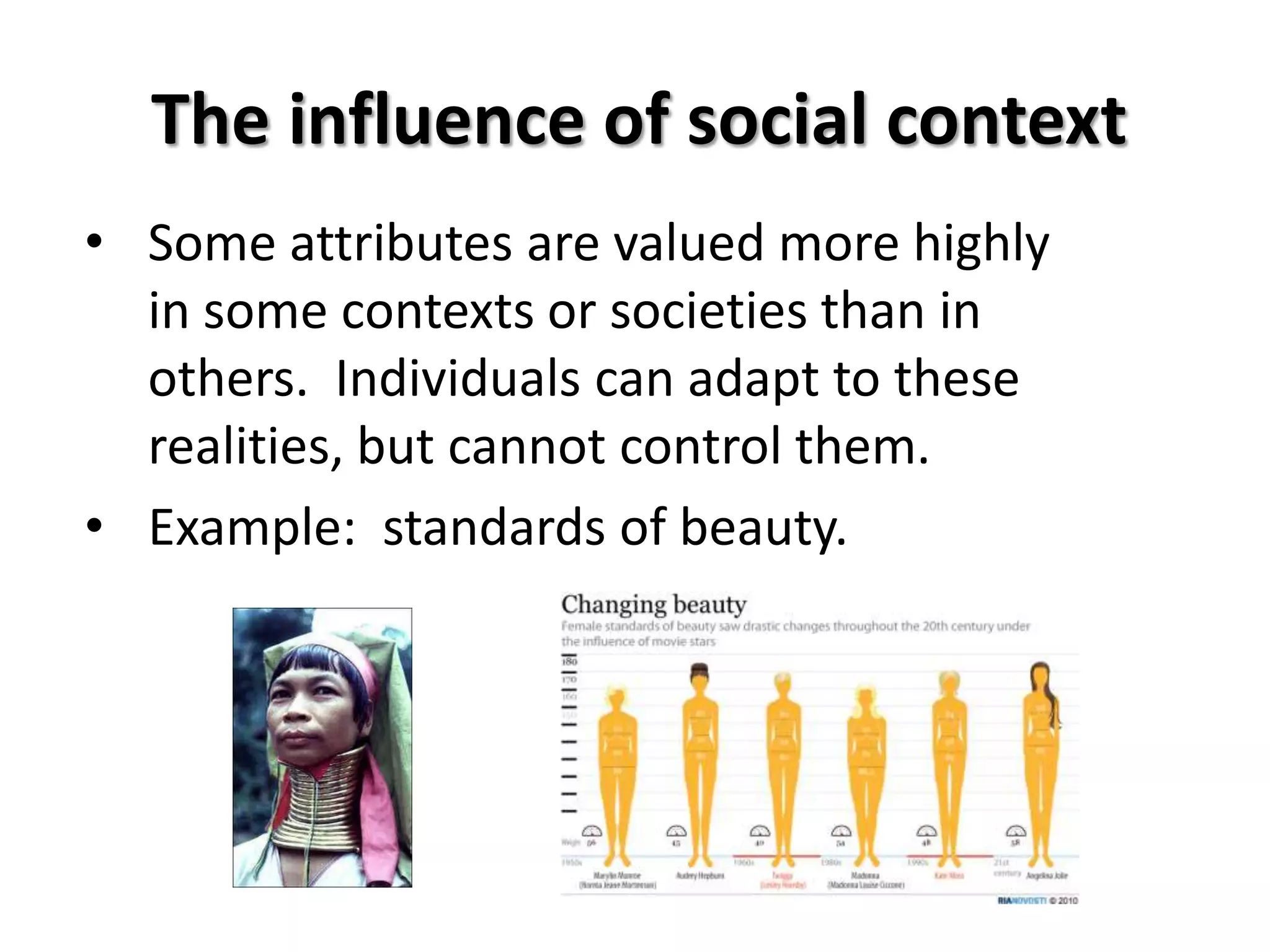 The influence of social context
• Some attributes are valued more highly
  in some contexts or societies than in
  others. Individuals can adapt to these
  realities, but cannot control them.
• Example: standards of beauty.
 